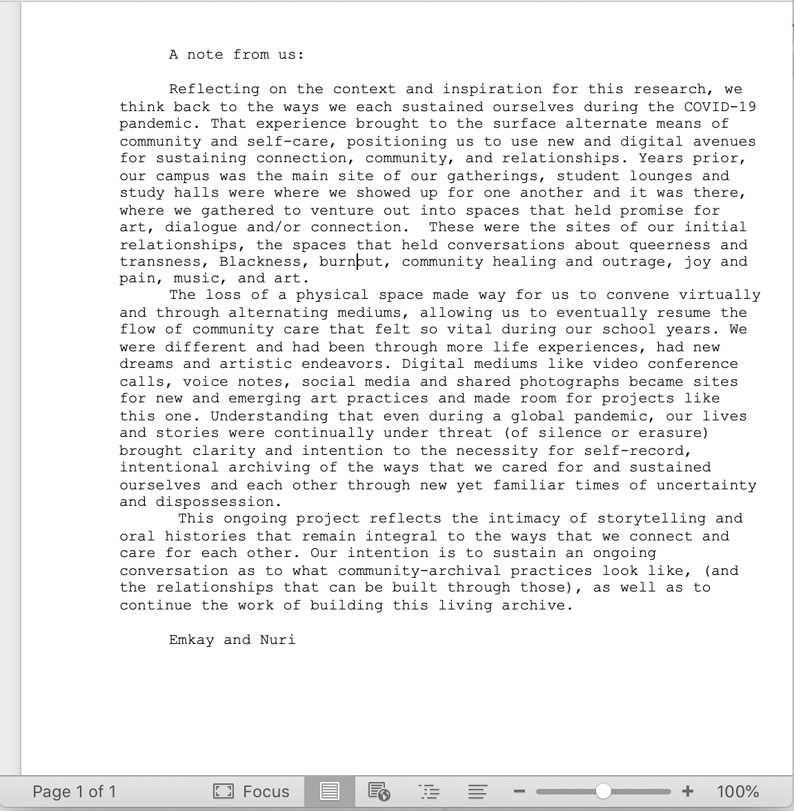 A note from us: Reflecting on the context and inspiration for this research, we think back to the ways we each sustained ourselves during the COVID-19 pandemic. That experience brought to the surface alternate means of community and self-care, positioning us to use the new and digital avenues for sustaining connection, community, and relationships. Years prior, our campus was the main site of our gatherings, student lounges and study halls where we gathered to venture out into spaces that held promise for art, dialogue and/or connection. These were the sites of our initial relationships, the spaces that held conversations about queerness and trans ness, Blackness, burnout, community healing and outrage, joy and pain, music, and art. The loss of physical space made way for us to convene virtually and through alternating mediums, allowing us to eventually resume the flow of community care that felt so vital during our school years. We were different and had been through more life experience, had new dreams and artistic endeavours. Digital mediums like video and conference calls, voice notes, social media and shared photographs became sites for new and emerging art practices and made room for projects like this one. Understanding that even during a global pandemic, our lives and stories were continually under threat (silence or erasure) brought clarity and intention to the necessity for self-record, intentional archiving of the ways that we cared for and sustained ourselves and each other through new yet familiar times of uncertainty and dispossession. This ongoing project reflects the intimacy of storytelling and oral histories that remain integral to the ways that we connect and care for each other. Our intention is to sustain an ongoing conversation as to what community-archival practices look like, (and the relationships that can be built through those), as well as to continue the work of building this living archive. Emkay and Nuri